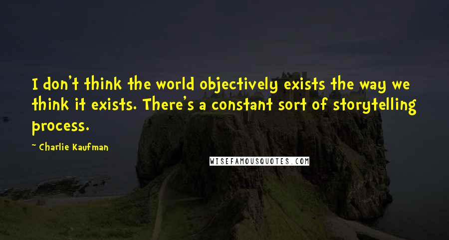 Charlie Kaufman quotes: I don't think the world objectively exists the way we think it exists. There's a constant sort of storytelling process.