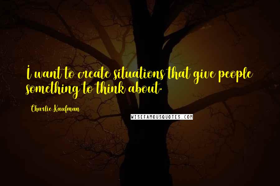 Charlie Kaufman quotes: I want to create situations that give people something to think about.