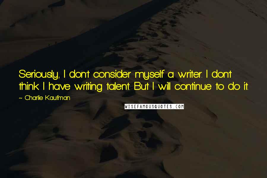 Charlie Kaufman quotes: Seriously, I don't consider myself a writer. I don't think I have writing talent. But I will continue to do it.