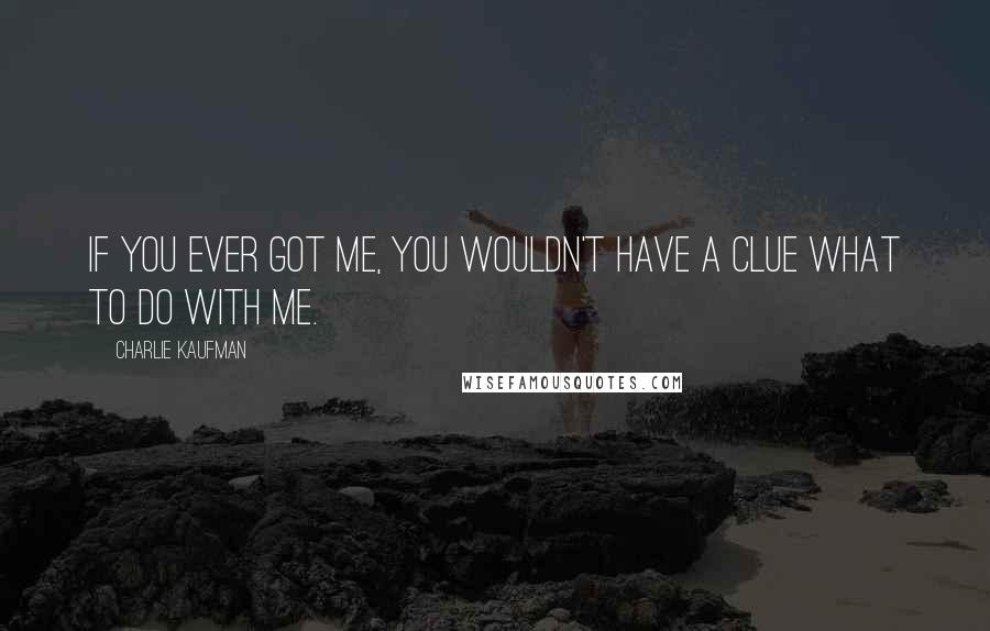 Charlie Kaufman quotes: If you ever got me, you wouldn't have a clue what to do with me.