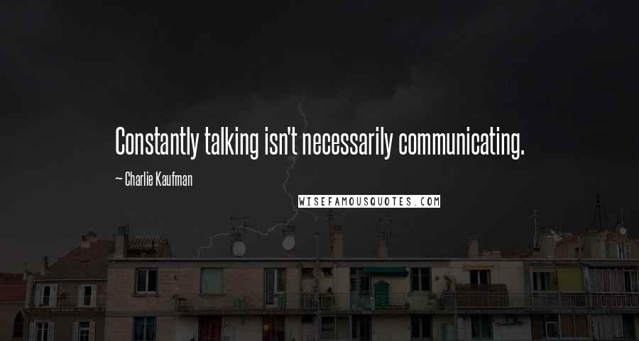 Charlie Kaufman quotes: Constantly talking isn't necessarily communicating.