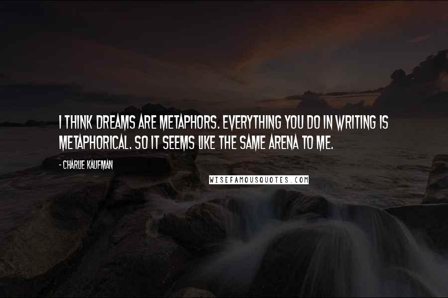 Charlie Kaufman quotes: I think dreams are metaphors. Everything you do in writing is metaphorical. So it seems like the same arena to me.