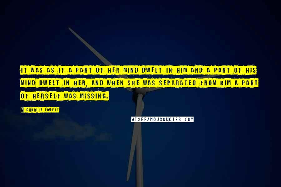 Charlie Lovett quotes: It was as if a part of her mind dwelt in him and a part of his mind dwelt in her, and when she was separated from him a part Charlie Lovett quotes: It was as if a part of her mind dwelt in him and a part of his mind dwelt in her, and when she was separated from him a part