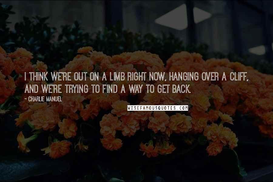 Charlie Manuel quotes: I think we're out on a limb right now, hanging over a cliff, and we're trying to find a way to get back.