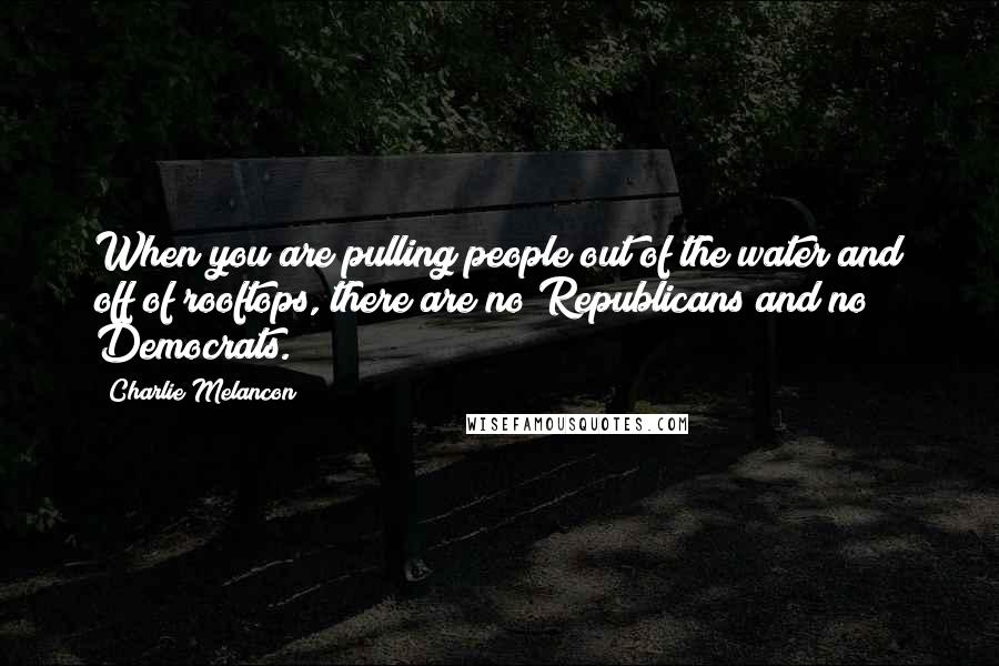 Charlie Melancon quotes: When you are pulling people out of the water and off of rooftops, there are no Republicans and no Democrats.