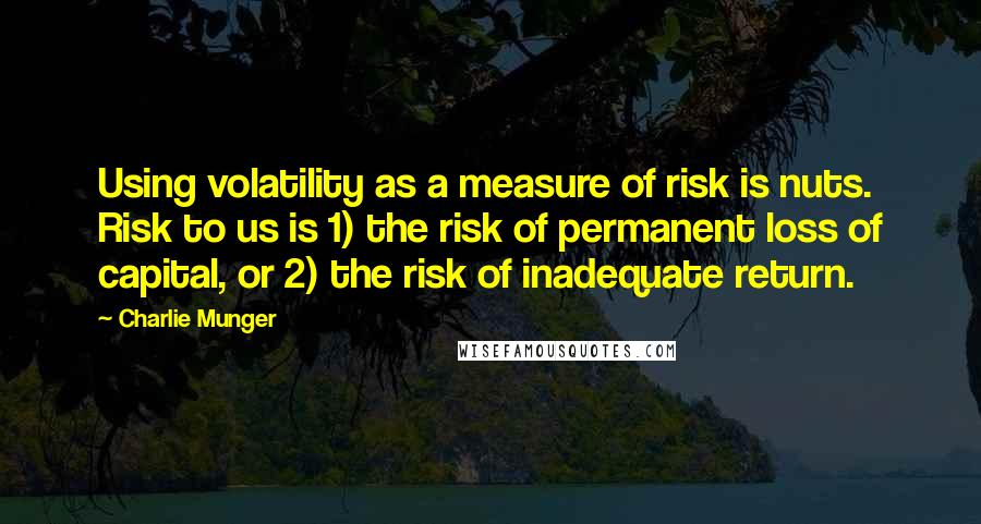 Charlie Munger quotes: Using volatility as a measure of risk is nuts. Risk to us is 1) the risk of permanent loss of capital, or 2) the risk of inadequate return. Charlie Munger quotes: Using volatility as a measure of risk is nuts. Risk to us is 1) the risk of permanent loss of capital, or 2) the risk of inadequate return.