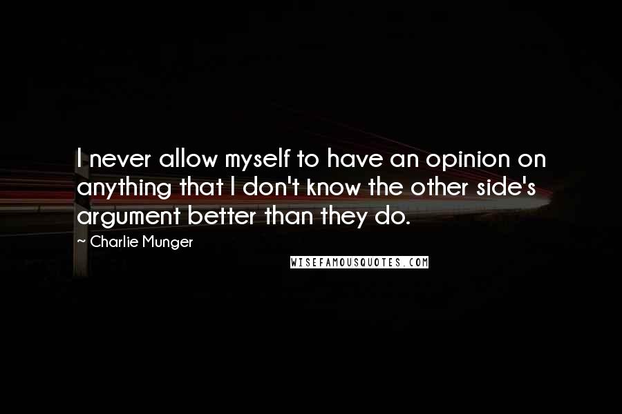 Charlie Munger quotes: I never allow myself to have an opinion on anything that I don't know the other side's argument better than they do. Charlie Munger quotes: I never allow myself to have an opinion on anything that I don't know the other side's argument better than they do.