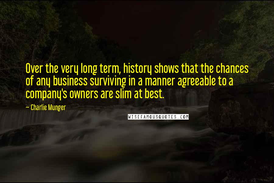 Charlie Munger quotes: Over the very long term, history shows that the chances of any business surviving in a manner agreeable to a company's owners are slim at best. Charlie Munger quotes: Over the very long term, history shows that the chances of any business surviving in a manner agreeable to a company's owners are slim at best.