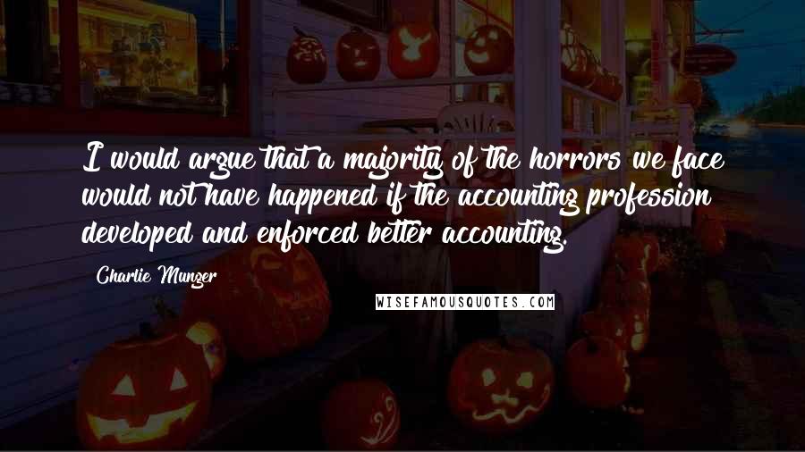 Charlie Munger quotes: I would argue that a majority of the horrors we face would not have happened if the accounting profession developed and enforced better accounting. Charlie Munger quotes: I would argue that a majority of the horrors we face would not have happened if the accounting profession developed and enforced better accounting.