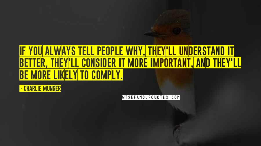 Charlie Munger quotes: If you always tell people why, they'll understand it better, they'll consider it more important, and they'll be more likely to comply. Charlie Munger quotes: If you always tell people why, they'll understand it better, they'll consider it more important, and they'll be more likely to comply.