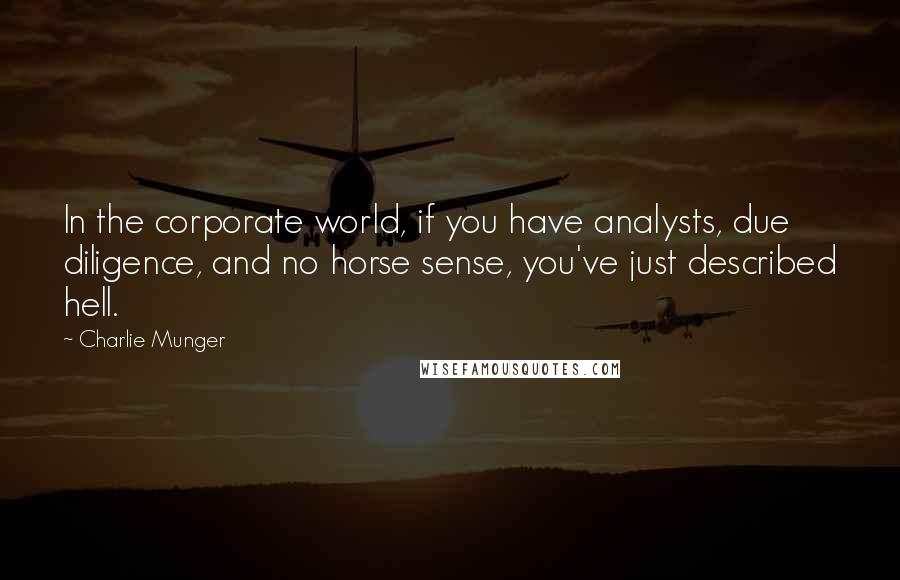 Charlie Munger quotes: In the corporate world, if you have analysts, due diligence, and no horse sense, you've just described hell. Charlie Munger quotes: In the corporate world, if you have analysts, due diligence, and no horse sense, you've just described hell.