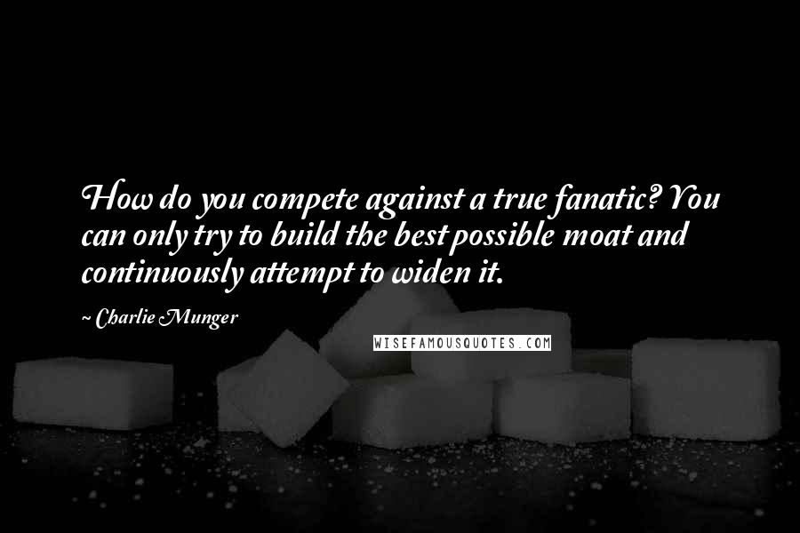 Charlie Munger quotes: How do you compete against a true fanatic? You can only try to build the best possible moat and continuously attempt to widen it. Charlie Munger quotes: How do you compete against a true fanatic? You can only try to build the best possible moat and continuously attempt to widen it.