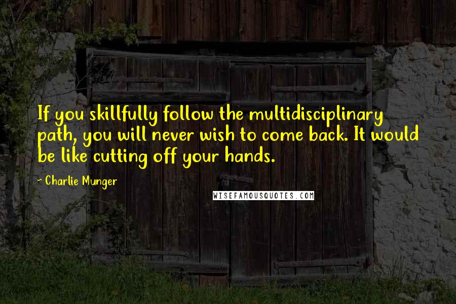 Charlie Munger quotes: If you skillfully follow the multidisciplinary path, you will never wish to come back. It would be like cutting off your hands. Charlie Munger quotes: If you skillfully follow the multidisciplinary path, you will never wish to come back. It would be like cutting off your hands.