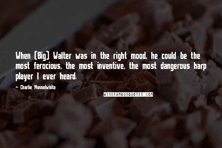 Charlie Musselwhite quotes: When (Big) Walter was in the right mood, he could be the most ferocious, the most inventive, the most dangerous harp player I ever heard.