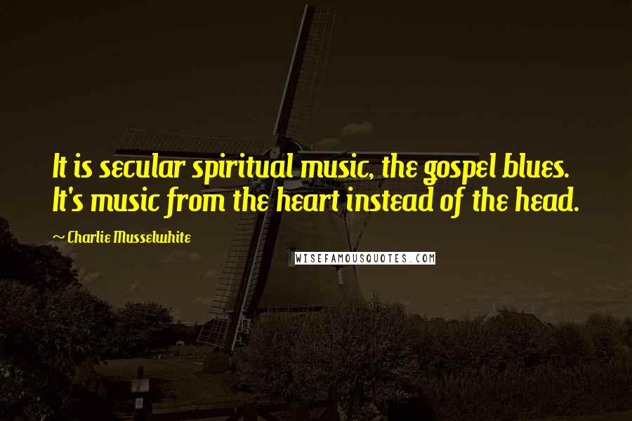 Charlie Musselwhite quotes: It is secular spiritual music, the gospel blues. It's music from the heart instead of the head.