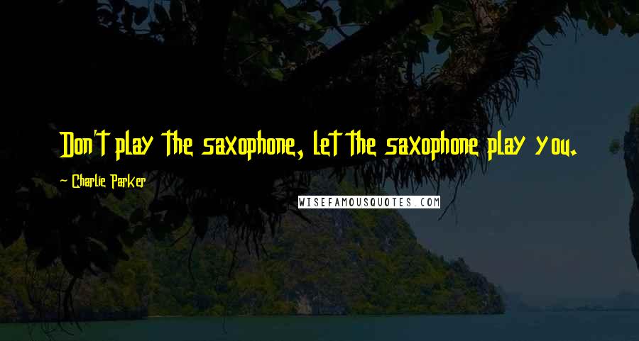Charlie Parker quotes: Don't play the saxophone, let the saxophone play you.