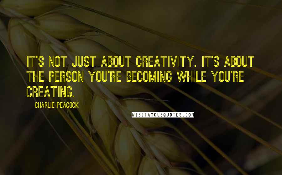 Charlie Peacock quotes: It's not just about creativity. It's about the person you're becoming while you're creating.