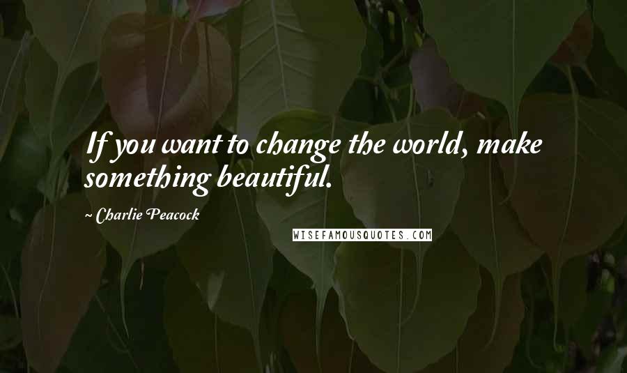 Charlie Peacock quotes: If you want to change the world, make something beautiful.