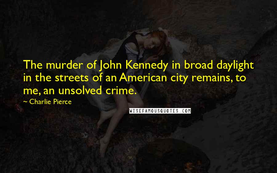 Charlie Pierce quotes: The murder of John Kennedy in broad daylight in the streets of an American city remains, to me, an unsolved crime.