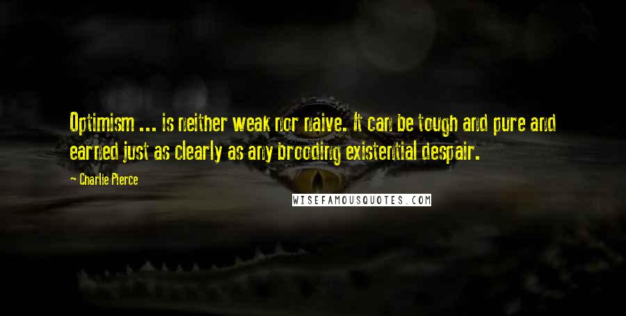 Charlie Pierce quotes: Optimism ... is neither weak nor naive. It can be tough and pure and earned just as clearly as any brooding existential despair.