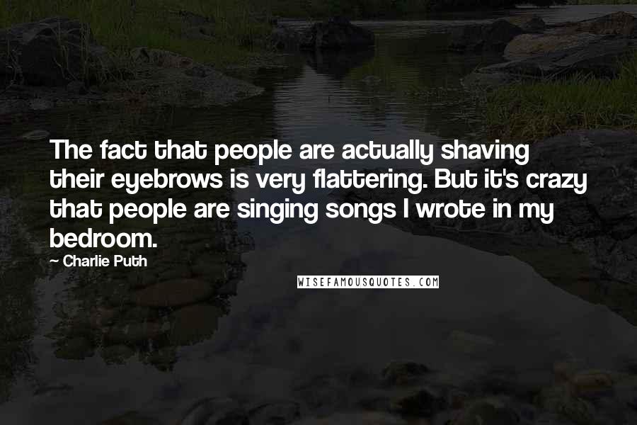 Charlie Puth quotes: The fact that people are actually shaving their eyebrows is very flattering. But it's crazy that people are singing songs I wrote in my bedroom.