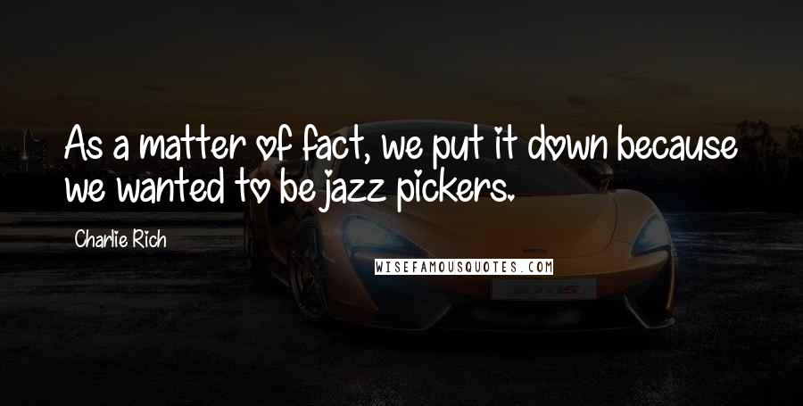 Charlie Rich quotes: As a matter of fact, we put it down because we wanted to be jazz pickers. Charlie Rich quotes: As a matter of fact, we put it down because we wanted to be jazz pickers.