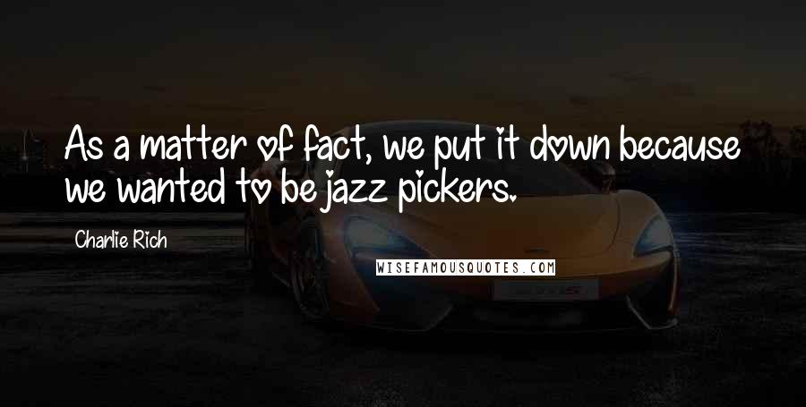 Charlie Rich quotes: As a matter of fact, we put it down because we wanted to be jazz pickers.