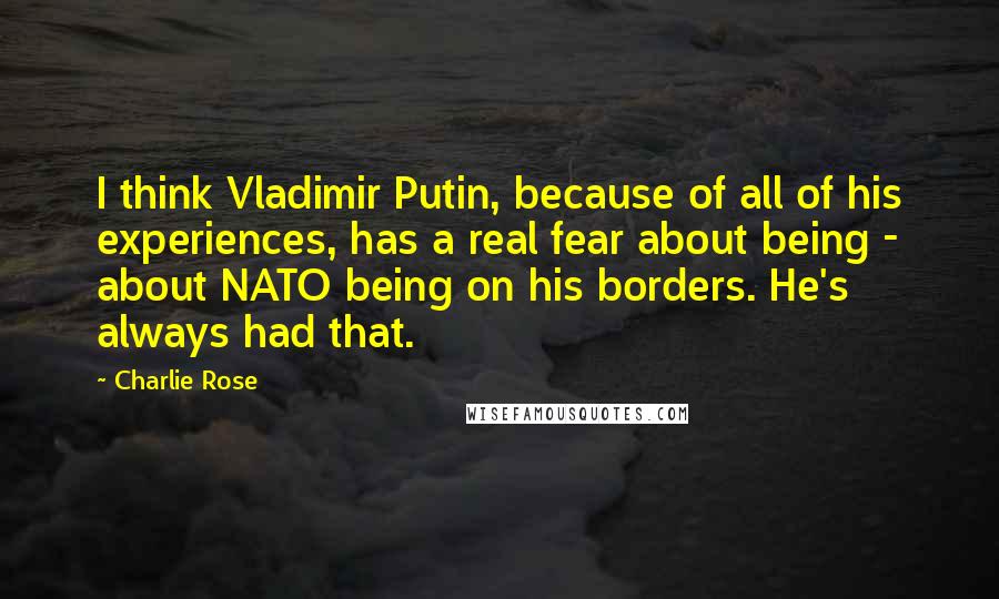 Charlie Rose quotes: I think Vladimir Putin, because of all of his experiences, has a real fear about being - about NATO being on his borders. He's always had that.