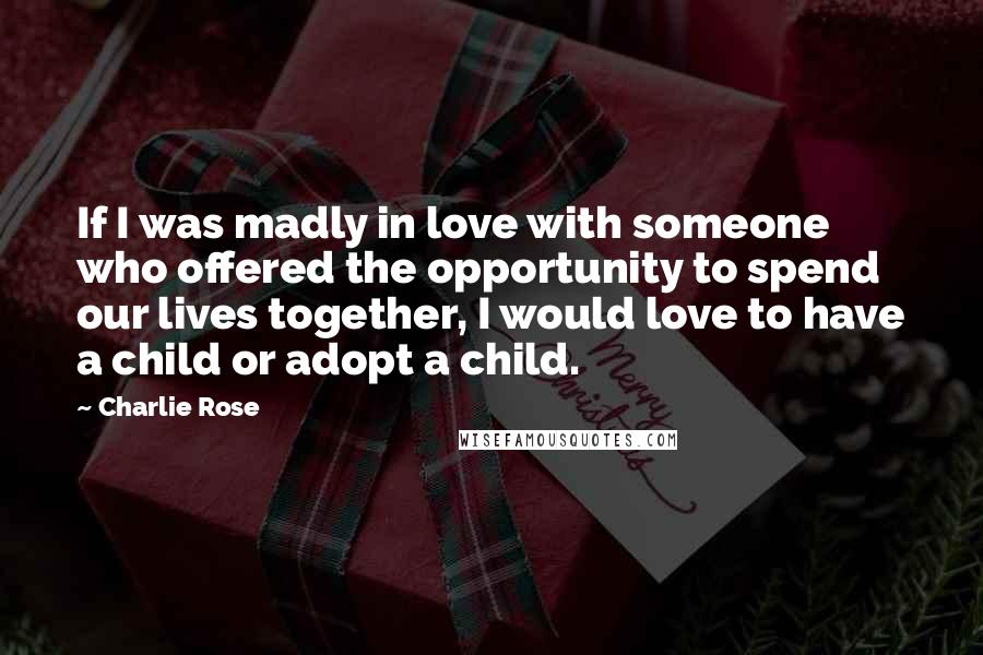 Charlie Rose quotes: If I was madly in love with someone who offered the opportunity to spend our lives together, I would love to have a child or adopt a child.