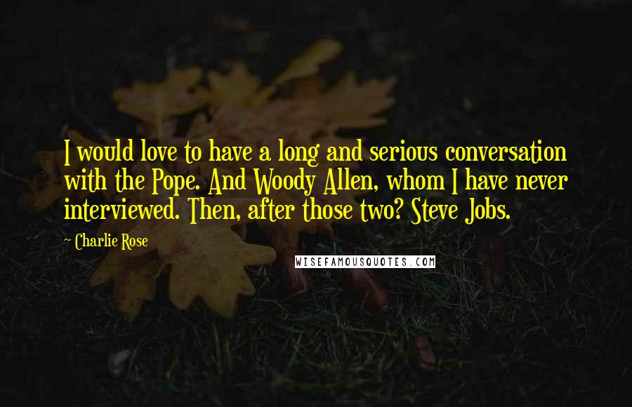 Charlie Rose quotes: I would love to have a long and serious conversation with the Pope. And Woody Allen, whom I have never interviewed. Then, after those two? Steve Jobs.