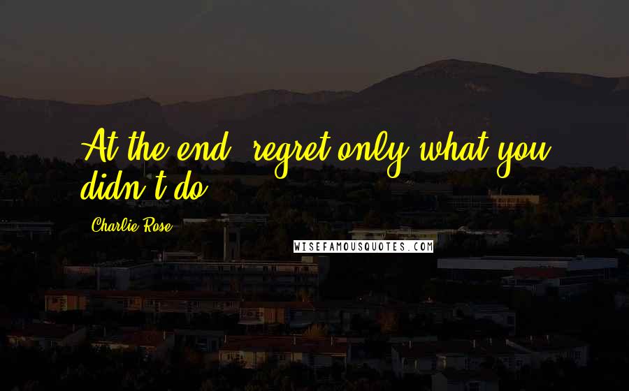 Charlie Rose quotes: At the end, regret only what you didn't do.