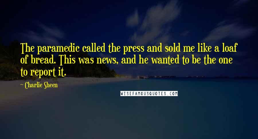 Charlie Sheen quotes: The paramedic called the press and sold me like a loaf of bread. This was news, and he wanted to be the one to report it.