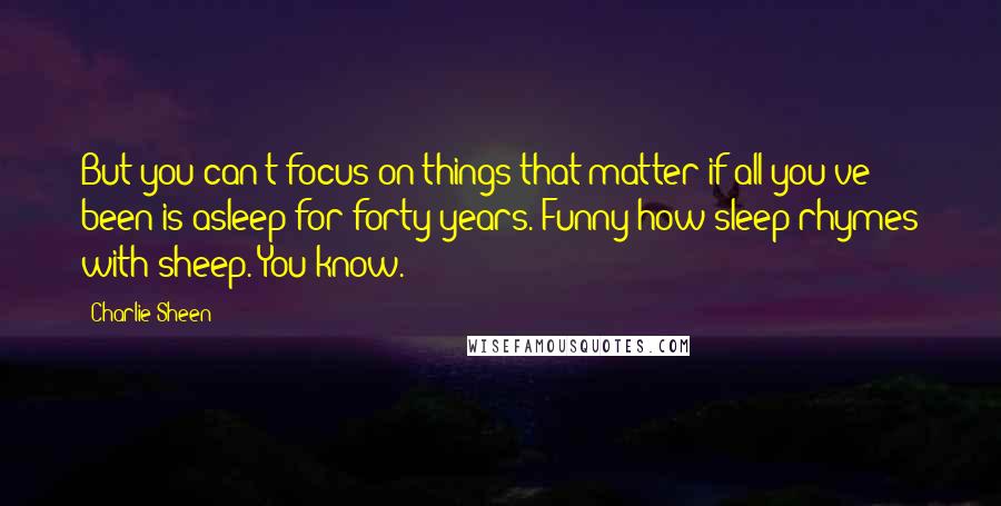 Charlie Sheen quotes: But you can't focus on things that matter if all you've been is asleep for forty years. Funny how sleep rhymes with sheep. You know.