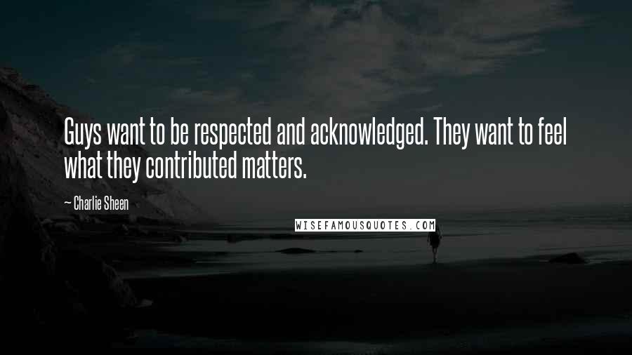 Charlie Sheen quotes: Guys want to be respected and acknowledged. They want to feel what they contributed matters.