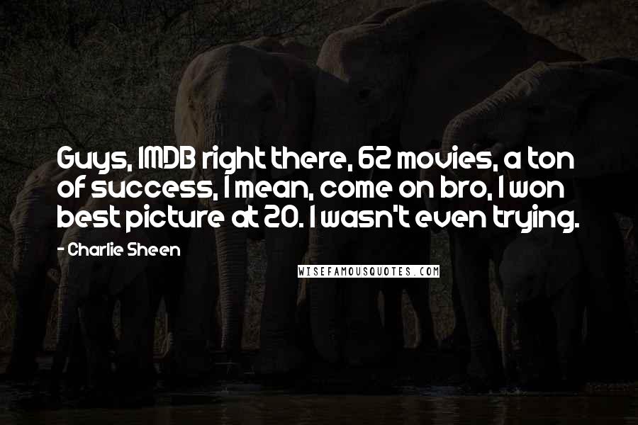 Charlie Sheen quotes: Guys, IMDB right there, 62 movies, a ton of success, I mean, come on bro, I won best picture at 20. I wasn't even trying.