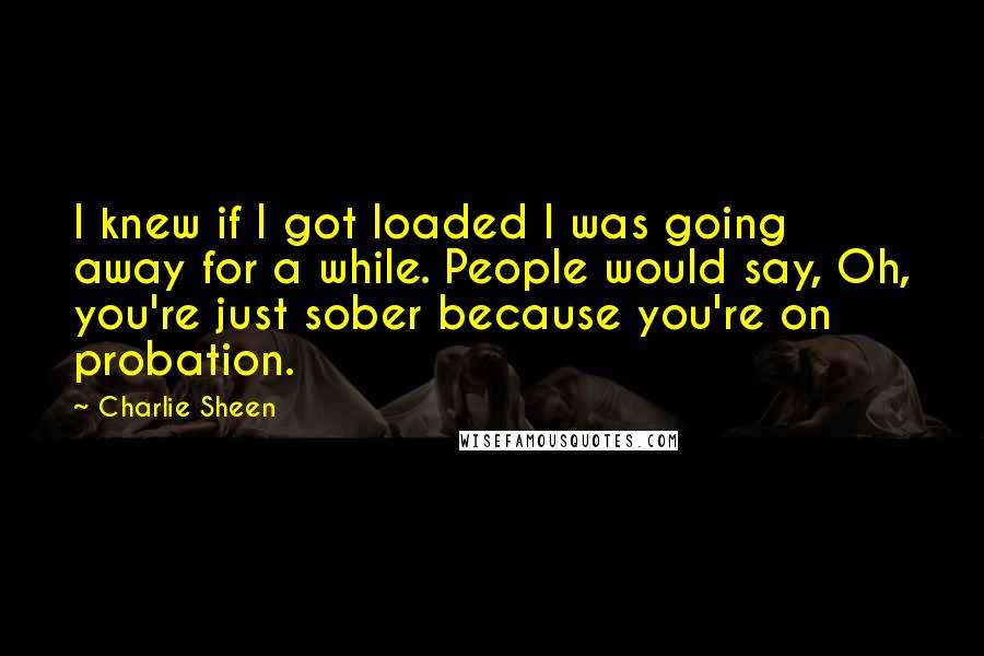 Charlie Sheen quotes: I knew if I got loaded I was going away for a while. People would say, Oh, you're just sober because you're on probation.