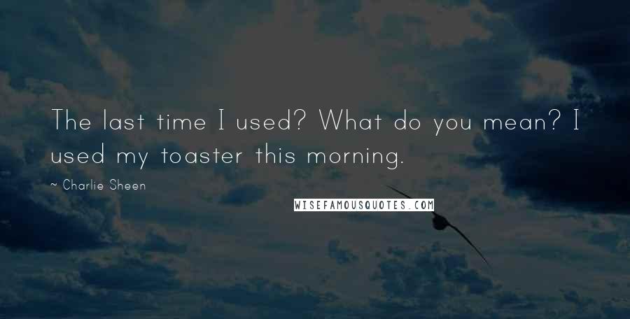 Charlie Sheen quotes: The last time I used? What do you mean? I used my toaster this morning.