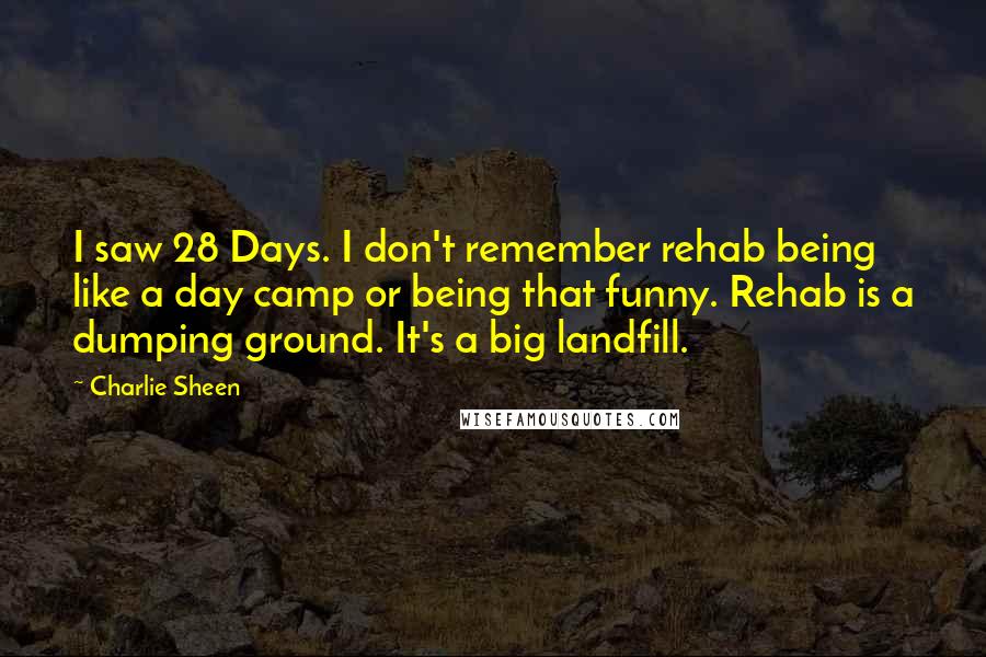 Charlie Sheen quotes: I saw 28 Days. I don't remember rehab being like a day camp or being that funny. Rehab is a dumping ground. It's a big landfill.