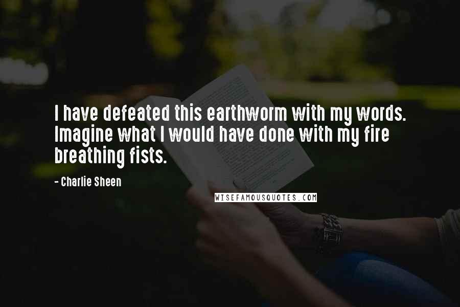 Charlie Sheen quotes: I have defeated this earthworm with my words. Imagine what I would have done with my fire breathing fists.