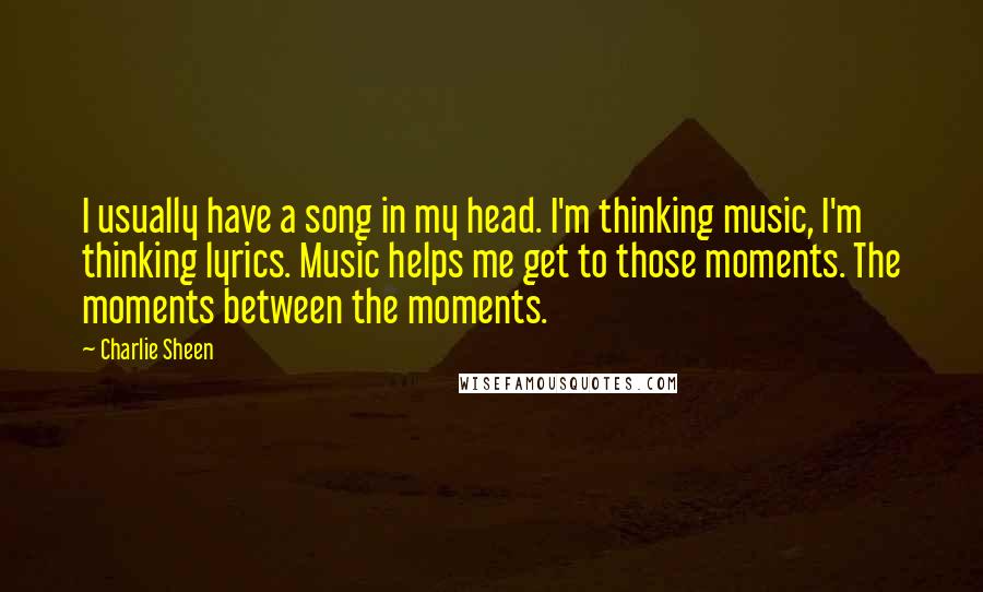 Charlie Sheen quotes: I usually have a song in my head. I'm thinking music, I'm thinking lyrics. Music helps me get to those moments. The moments between the moments.