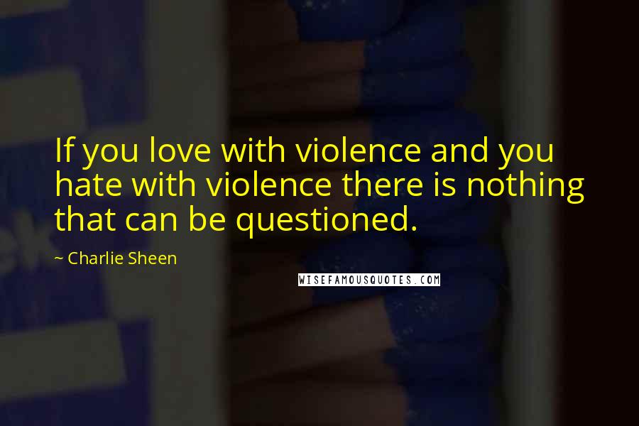 Charlie Sheen quotes: If you love with violence and you hate with violence there is nothing that can be questioned.