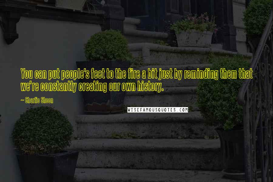 Charlie Sheen quotes: You can put people's feet to the fire a bit just by reminding them that we're constantly creating our own history.