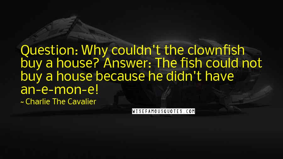 Charlie The Cavalier quotes: Question: Why couldn't the clownfish buy a house? Answer: The fish could not buy a house because he didn't have an-e-mon-e!