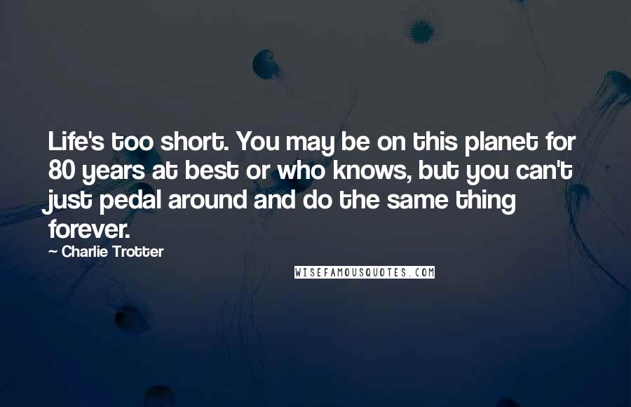 Charlie Trotter quotes: Life's too short. You may be on this planet for 80 years at best or who knows, but you can't just pedal around and do the same thing forever.