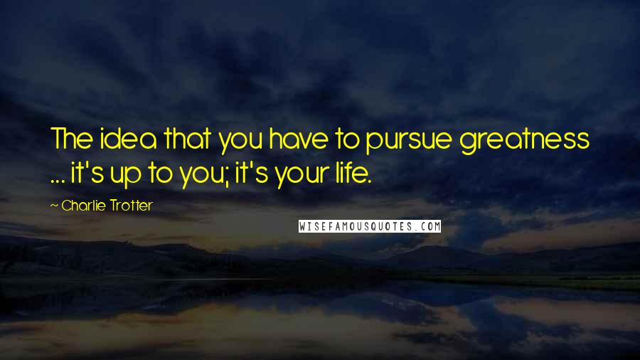 Charlie Trotter quotes: The idea that you have to pursue greatness ... it's up to you; it's your life.