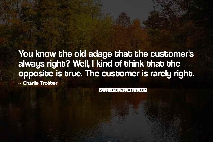 Charlie Trotter quotes: You know the old adage that the customer's always right? Well, I kind of think that the opposite is true. The customer is rarely right.