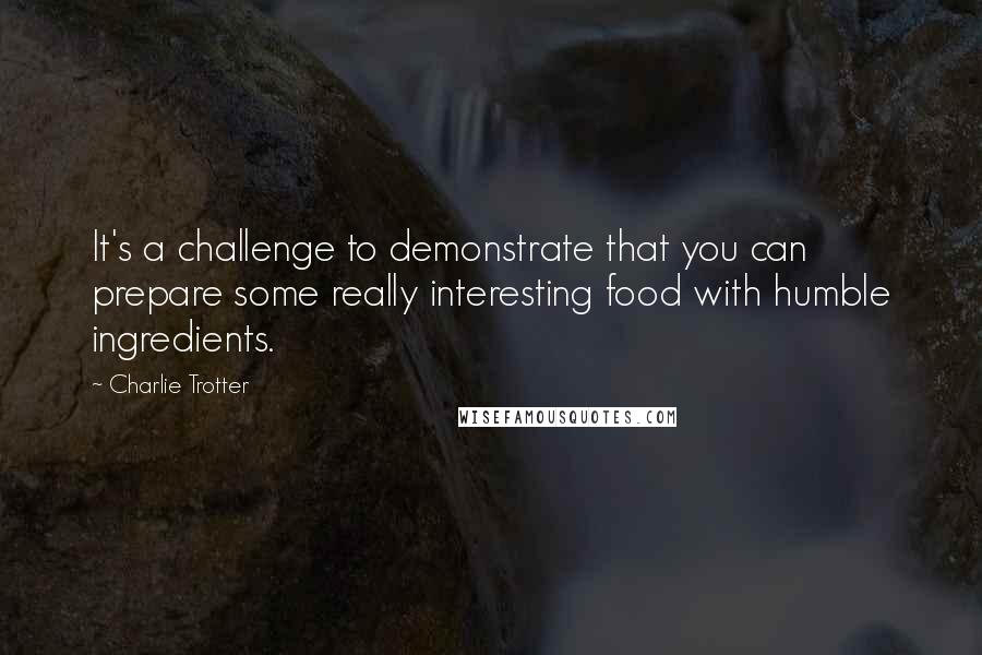 Charlie Trotter quotes: It's a challenge to demonstrate that you can prepare some really interesting food with humble ingredients.