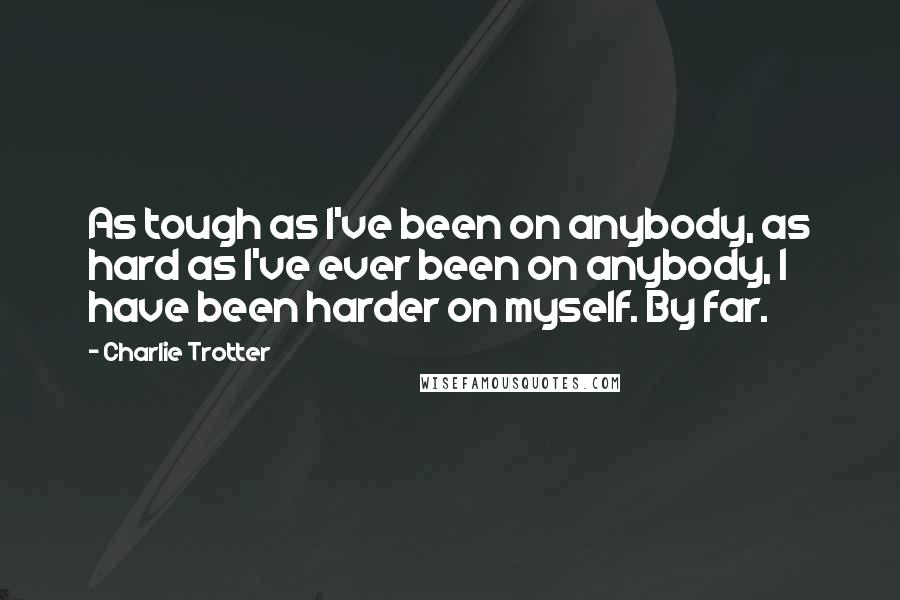 Charlie Trotter quotes: As tough as I've been on anybody, as hard as I've ever been on anybody, I have been harder on myself. By far.