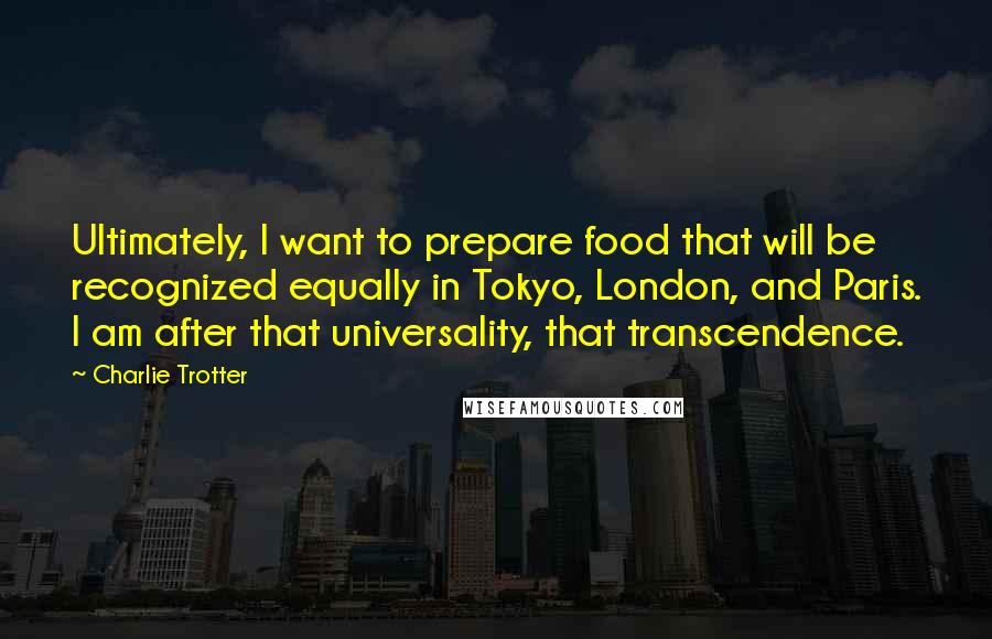 Charlie Trotter quotes: Ultimately, I want to prepare food that will be recognized equally in Tokyo, London, and Paris. I am after that universality, that transcendence.