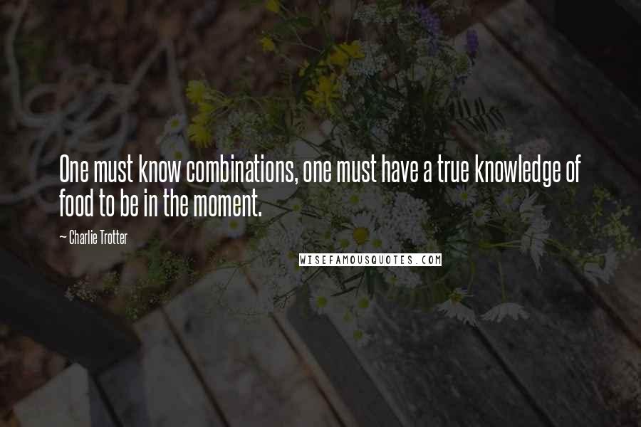Charlie Trotter quotes: One must know combinations, one must have a true knowledge of food to be in the moment.